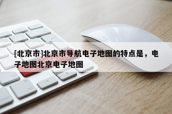 [北京市]北京市導航電子地圖的特點是，電子地圖北京電子地圖