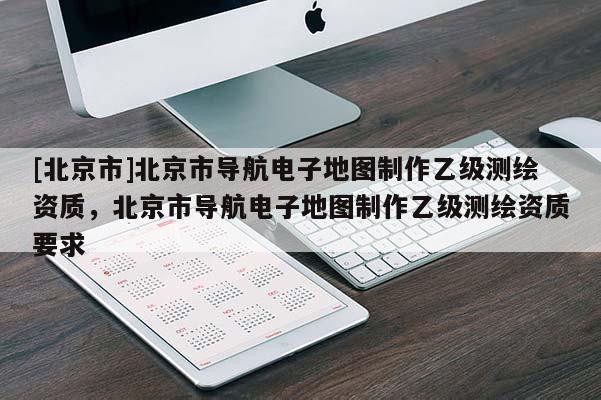 [北京市]北京市導航電子地圖制作乙級測繪資質，北京市導航電子地圖制作乙級測繪資質要求