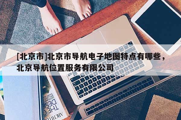 [北京市]北京市導航電子地圖特點有哪些，北京導航位置服務有限公司