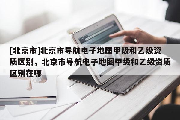 [北京市]北京市導航電子地圖甲級和乙級資質區別，北京市導航電子地圖甲級和乙級資質區別在哪