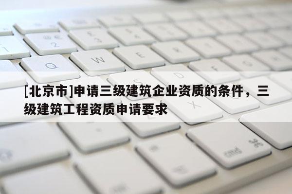 [北京市]申請三級建筑企業資質的條件，三級建筑工程資質申請要求
