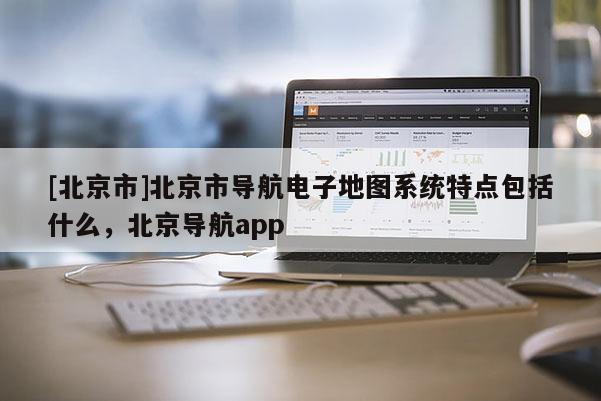 [北京市]北京市導航電子地圖系統特點包括什么，北京導航app
