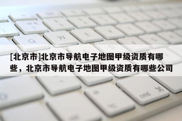 [北京市]北京市導航電子地圖甲級資質有哪些，北京市導航電子地圖甲級資質有哪些公司