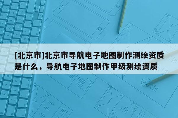 [北京市]北京市導航電子地圖制作測繪資質是什么，導航電子地圖制作甲級測繪資質