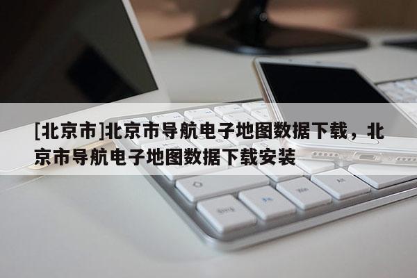 [北京市]北京市導航電子地圖數據下載，北京市導航電子地圖數據下載安裝