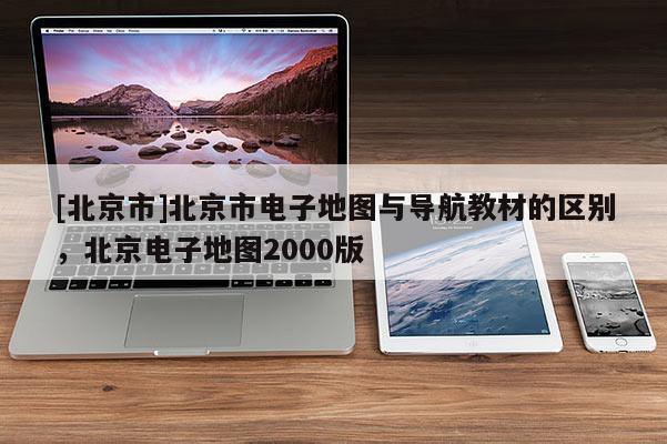 [北京市]北京市電子地圖與導航教材的區別，北京電子地圖2000版