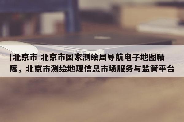 [北京市]北京市國家測繪局導航電子地圖精度，北京市測繪地理信息市場服務與監管平臺