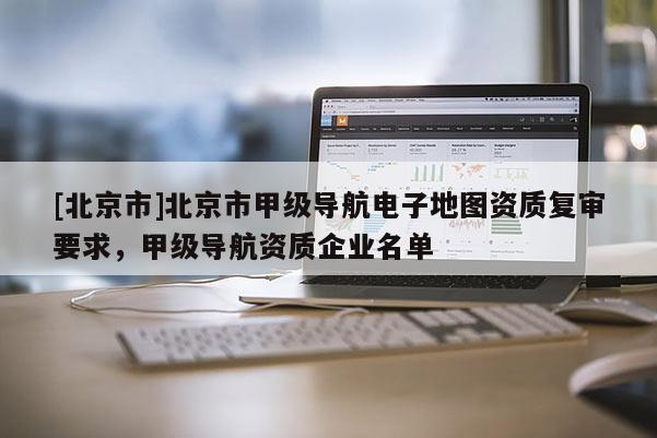[北京市]北京市甲級導航電子地圖資質復審要求，甲級導航資質企業名單