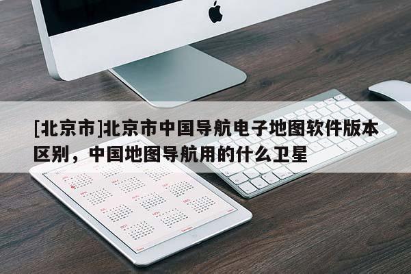 [北京市]北京市中國導航電子地圖軟件版本區別，中國地圖導航用的什么衛星