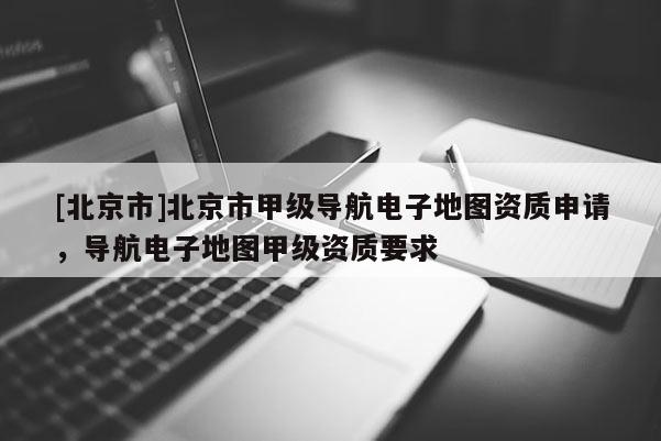 [北京市]北京市甲級導航電子地圖資質申請，導航電子地圖甲級資質要求