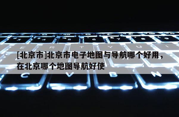[北京市]北京市電子地圖與導航哪個好用，在北京哪個地圖導航好使