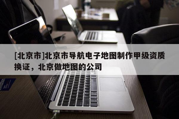 [北京市]北京市導航電子地圖制作甲級資質換證，北京做地圖的公司