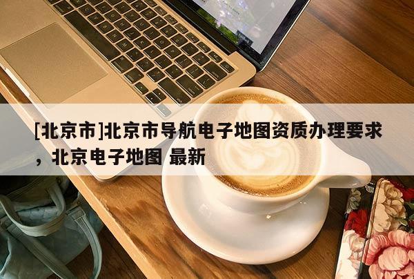 [北京市]北京市導航電子地圖資質辦理要求，北京電子地圖 最新
