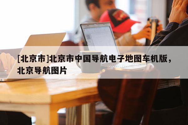 [北京市]北京市中國導航電子地圖車機版，北京導航圖片