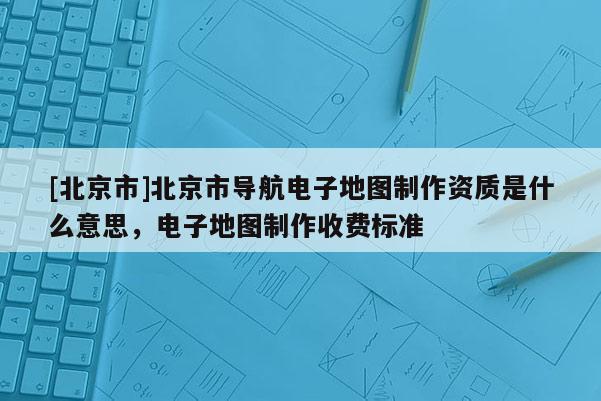 [北京市]北京市導航電子地圖制作資質是什么意思，電子地圖制作收費標準