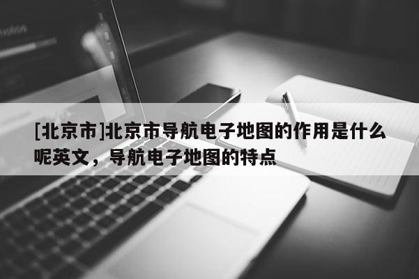 [北京市]北京市導航電子地圖的作用是什么呢英文，導航電子地圖的特點