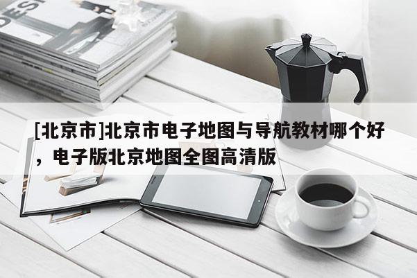 [北京市]北京市電子地圖與導航教材哪個好，電子版北京地圖全圖高清版