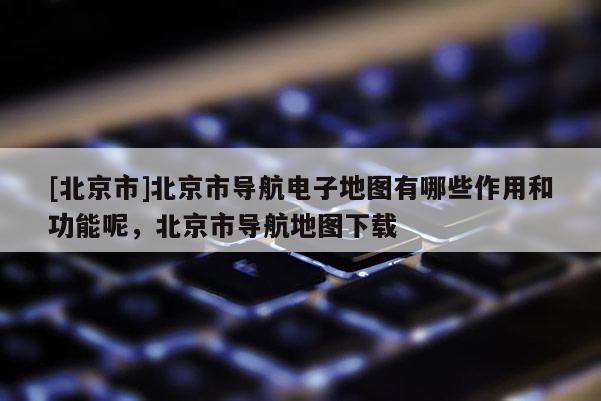 [北京市]北京市導航電子地圖有哪些作用和功能呢，北京市導航地圖下載