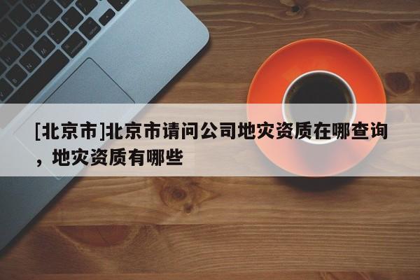 [北京市]北京市請問公司地災(zāi)資質(zhì)在哪查詢，地災(zāi)資質(zhì)有哪些