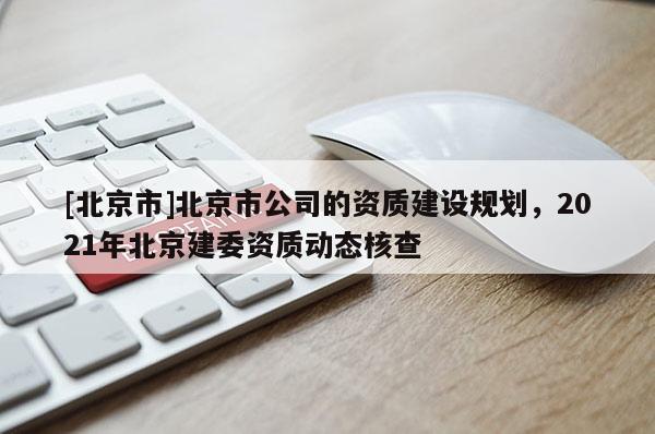 [北京市]北京市公司的資質建設規(guī)劃，2021年北京建委資質動態(tài)核查