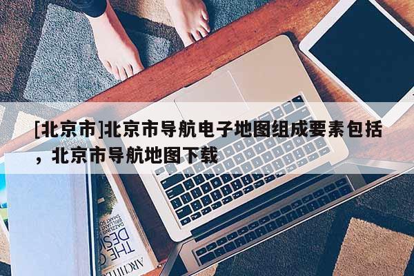 [北京市]北京市導航電子地圖組成要素包括，北京市導航地圖下載