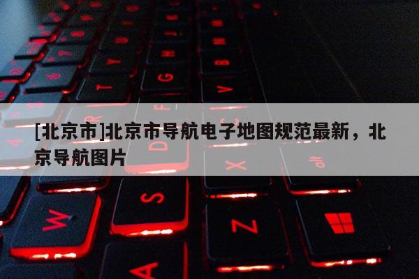 [北京市]北京市導航電子地圖規范最新，北京導航圖片