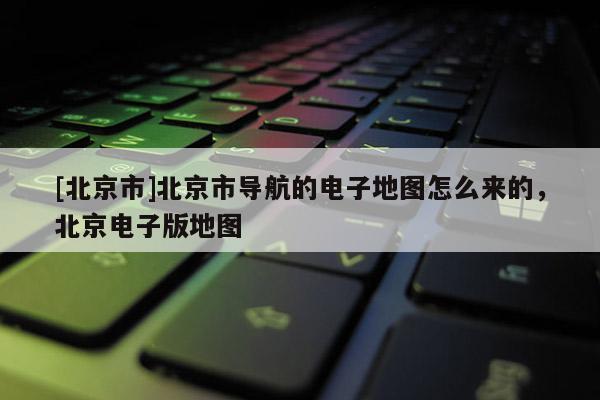[北京市]北京市導(dǎo)航的電子地圖怎么來(lái)的，北京電子版地圖