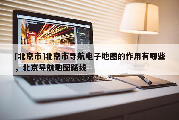 [北京市]北京市導(dǎo)航電子地圖的作用有哪些，北京導(dǎo)航地圖路線
