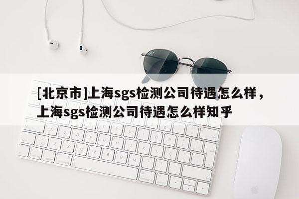 [北京市]上海sgs檢測(cè)公司待遇怎么樣，上海sgs檢測(cè)公司待遇怎么樣知乎
