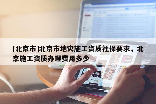 [北京市]北京市地災施工資質社保要求，北京施工資質辦理費用多少