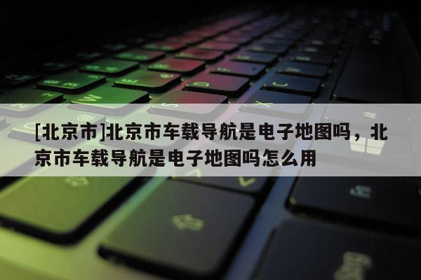 [北京市]北京市車(chē)載導(dǎo)航是電子地圖嗎，北京市車(chē)載導(dǎo)航是電子地圖嗎怎么用
