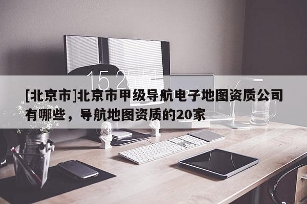 [北京市]北京市甲級導航電子地圖資質公司有哪些，導航地圖資質的20家