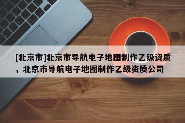[北京市]北京市導航電子地圖制作乙級資質，北京市導航電子地圖制作乙級資質公司