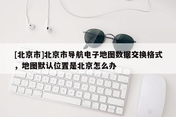 [北京市]北京市導航電子地圖數據交換格式，地圖默認位置是北京怎么辦