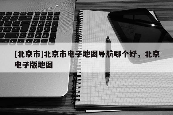 [北京市]北京市電子地圖導航哪個好，北京電子版地圖