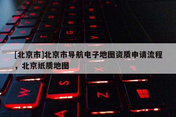 [北京市]北京市導航電子地圖資質申請流程，北京紙質地圖