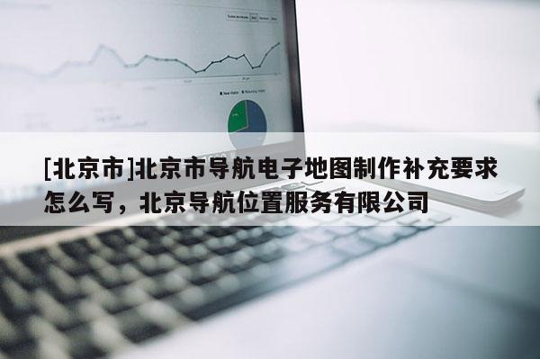 [北京市]北京市導航電子地圖制作補充要求怎么寫，北京導航位置服務有限公司