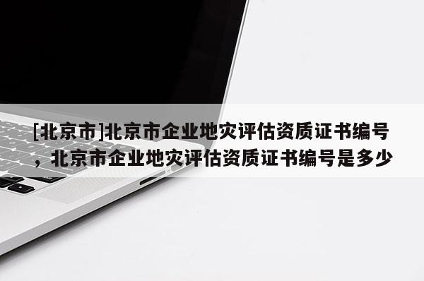 [北京市]北京市企業地災評估資質證書編號，北京市企業地災評估資質證書編號是多少