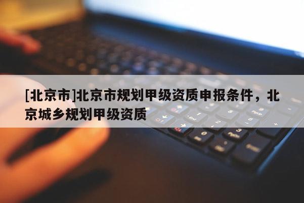 [北京市]北京市規劃甲級資質申報條件，北京城鄉規劃甲級資質
