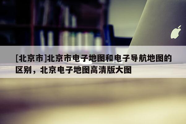 [北京市]北京市電子地圖和電子導航地圖的區別，北京電子地圖高清版大圖