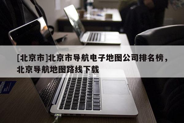 [北京市]北京市導航電子地圖公司排名榜，北京導航地圖路線下載