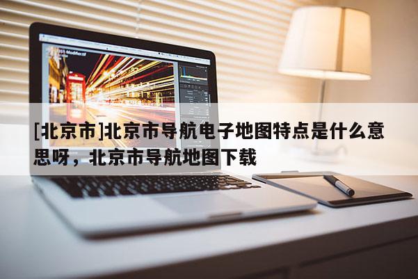 [北京市]北京市導航電子地圖特點是什么意思呀，北京市導航地圖下載