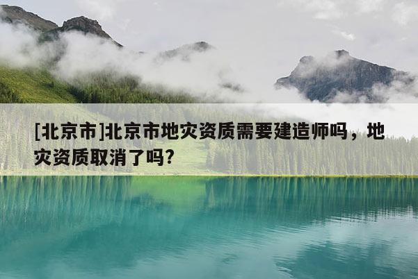 [北京市]北京市地災資質需要建造師嗎，地災資質取消了嗎?