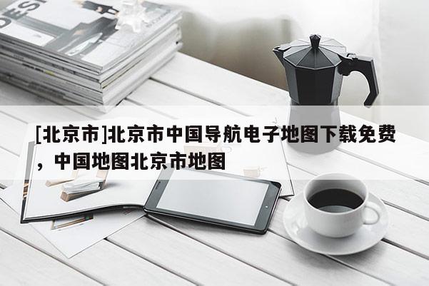 [北京市]北京市中國導航電子地圖下載免費，中國地圖北京市地圖