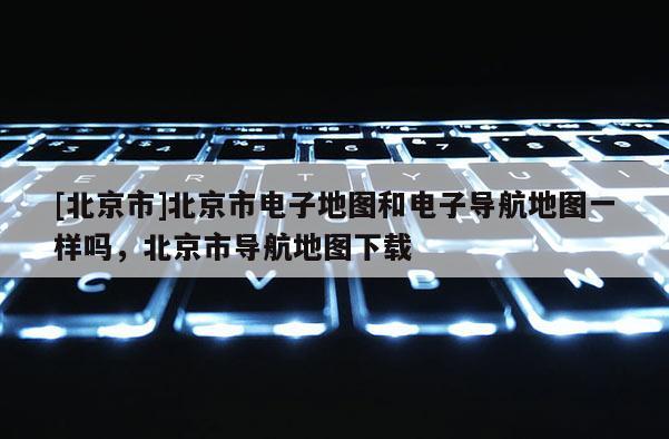 [北京市]北京市電子地圖和電子導航地圖一樣嗎，北京市導航地圖下載