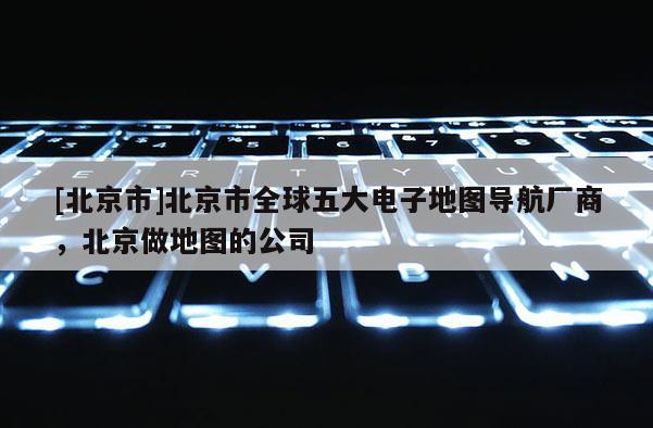 [北京市]北京市全球五大電子地圖導航廠商，北京做地圖的公司