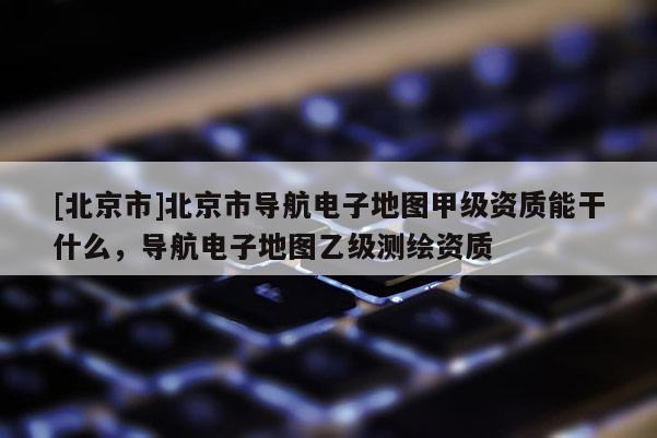 [北京市]北京市導(dǎo)航電子地圖甲級(jí)資質(zhì)能干什么，導(dǎo)航電子地圖乙級(jí)測(cè)繪資質(zhì)