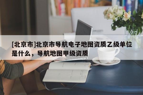 [北京市]北京市導(dǎo)航電子地圖資質(zhì)乙級(jí)單位是什么，導(dǎo)航地圖甲級(jí)資質(zhì)