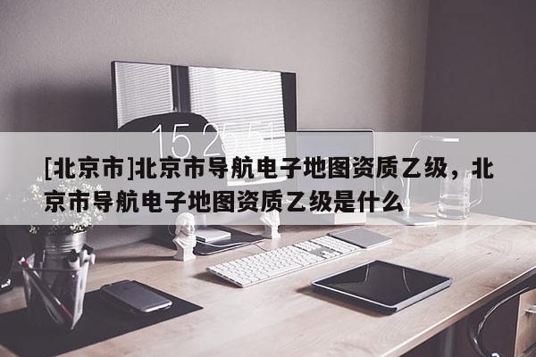 [北京市]北京市導(dǎo)航電子地圖資質(zhì)乙級(jí)，北京市導(dǎo)航電子地圖資質(zhì)乙級(jí)是什么