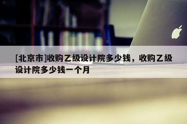 [北京市]收購乙級設計院多少錢，收購乙級設計院多少錢一個月